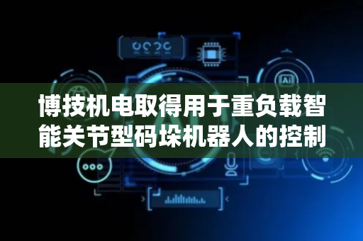 博技机电取得用于重负载智能关节型码垛机器人的控制系统专利 使机器人动作路径更加合理