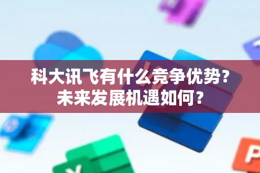 科大讯飞有什么竞争优势？未来发展机遇如何？