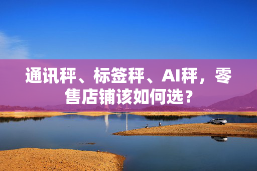 通讯秤、标签秤、AI秤，零售店铺该如何选？