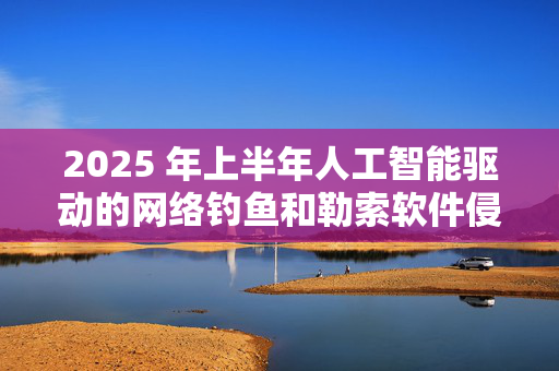 2025 年上半年人工智能驱动的网络钓鱼和勒索软件侵害事件激增