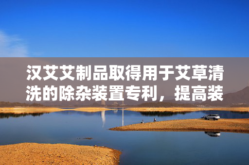 汉艾艾制品取得用于艾草清洗的除杂装置专利，提高装置对艾草的清洗除杂效果