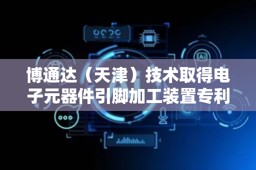 博通达（天津）技术取得电子元器件引脚加工装置专利 可实现电子元器件引脚的加工