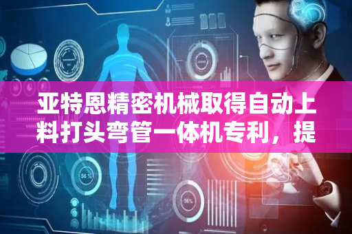 亚特恩精密机械取得自动上料打头弯管一体机专利，提高操作的便捷性