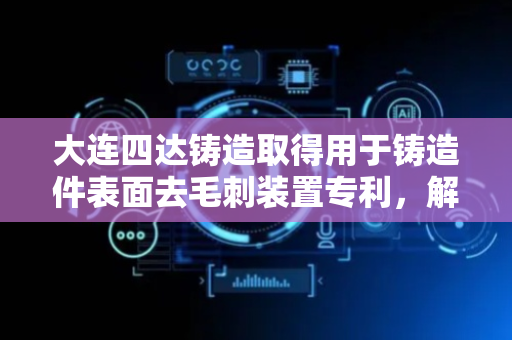 大连四达铸造取得用于铸造件表面去毛刺装置专利，解决对铸造件进行夹持固定时人工操作劳动强度大以及去毛刺时粉尘污染环境问题