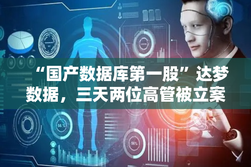 “国产数据库第一股”达梦数据，三天两位高管被立案调查