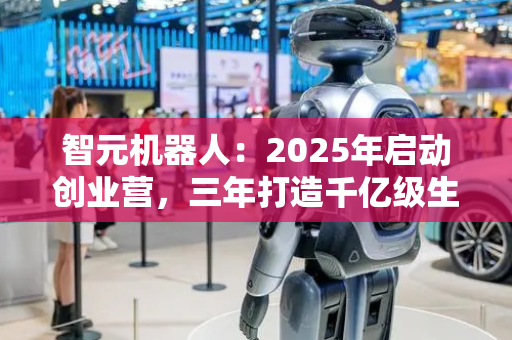 智元机器人：2025年启动创业营，三年打造千亿级生态