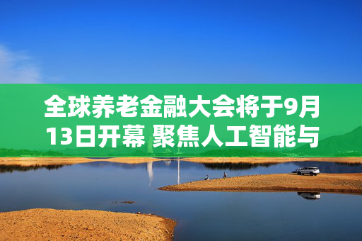 全球养老金融大会将于9月13日开幕 聚焦人工智能与生态融合