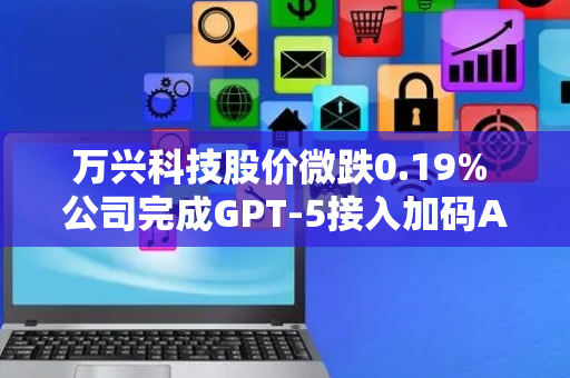 万兴科技股价微跌0.19% 公司完成GPT-5接入加码AI布局