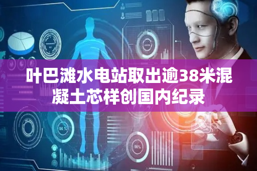 叶巴滩水电站取出逾38米混凝土芯样创国内纪录
