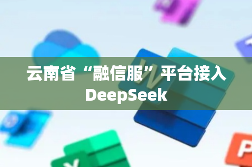 云南省“融信服”平台接入DeepSeek