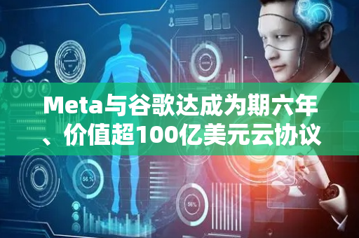 Meta与谷歌达成为期六年、价值超100亿美元云协议