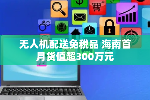 无人机配送免税品 海南首月货值超300万元