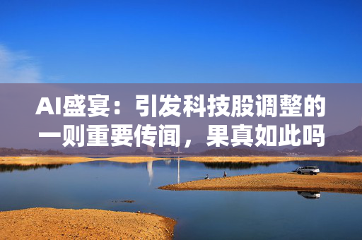 AI盛宴：引发科技股调整的一则重要传闻，果真如此吗？
