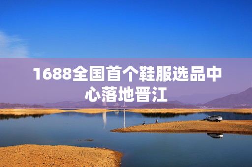 1688全国首个鞋服选品中心落地晋江