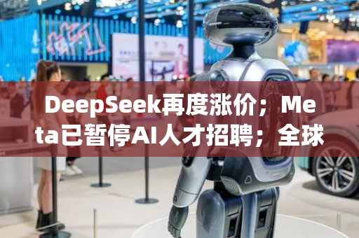 DeepSeek再度涨价；Meta已暂停AI人才招聘；全球首份具身智能人形机器人“万台订单”签署