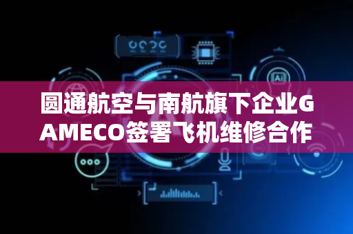 圆通航空与南航旗下企业GAMECO签署飞机维修合作项目协议