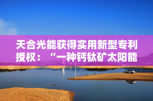 天合光能获得实用新型专利授权：“一种钙钛矿太阳能电池”