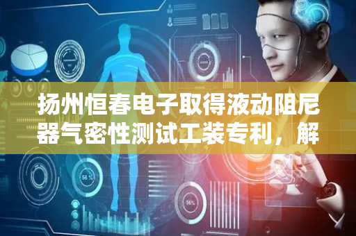 扬州恒春电子取得液动阻尼器气密性测试工装专利，解决现有的气密性测试气管在高压环境下存在安全隐患问题