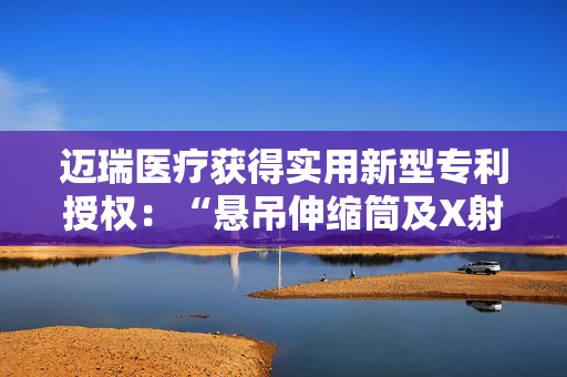 迈瑞医疗获得实用新型专利授权：“悬吊伸缩筒及X射线成像装置”