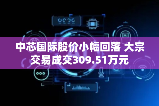 中芯国际股价小幅回落 大宗交易成交309.51万元
