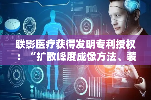 联影医疗获得发明专利授权：“扩散峰度成像方法、装置、计算机设备和存储介质”