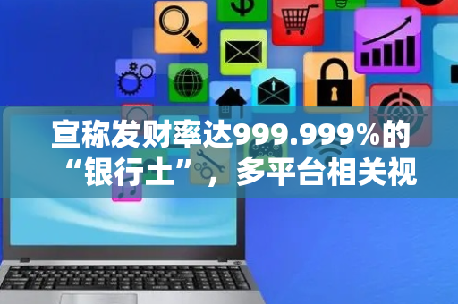 宣称发财率达999.999%的“银行土”，多平台相关视频和商品已下架