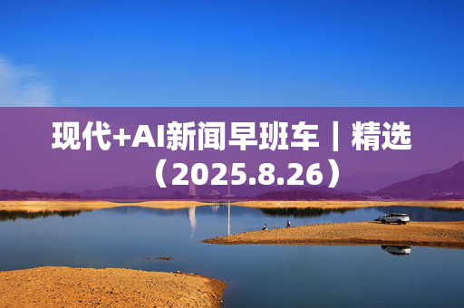 现代+AI新闻早班车｜精选（2025.8.26）