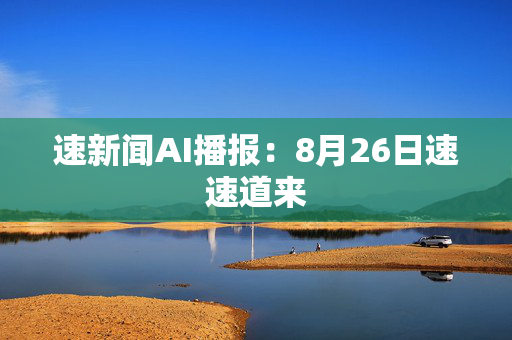 速新闻AI播报：8月26日速速道来