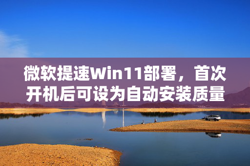 微软提速Win11部署，首次开机后可设为自动安装质量更新