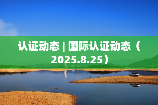 认证动态 | 国际认证动态（2025.8.25）