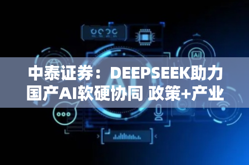 中泰证券：DEEPSEEK助力国产AI软硬协同 政策+产业共振将至