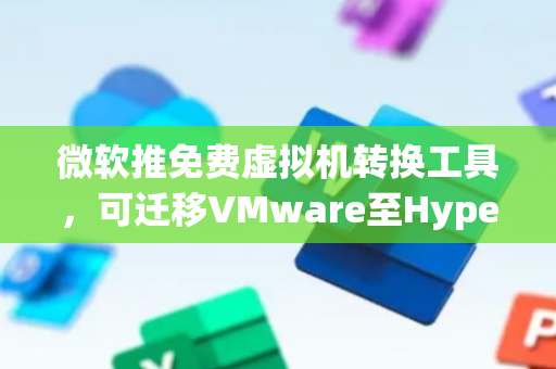 微软推免费虚拟机转换工具，可迁移VMware至Hyper-V