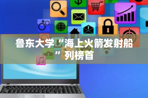鲁东大学“海上火箭发射船”列榜首