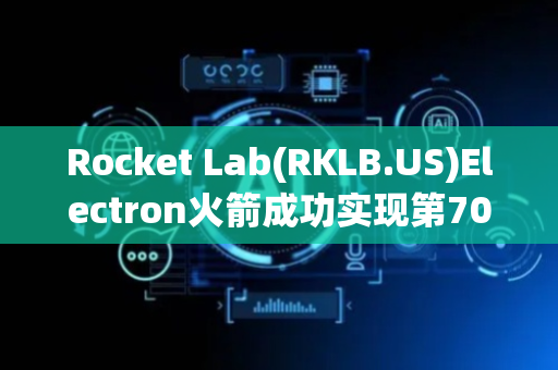 Rocket Lab(RKLB.US)Electron火箭成功实现第70次发射 成全球最活跃小型火箭