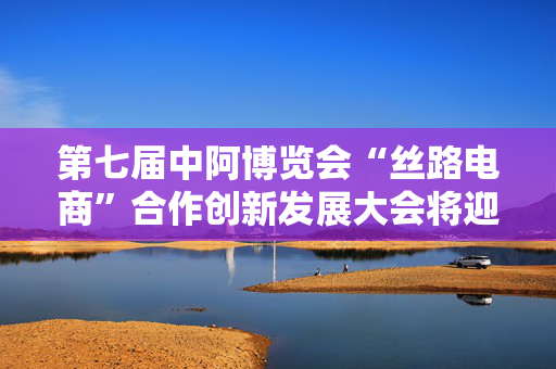 第七届中阿博览会“丝路电商”合作创新发展大会将迎多项“首次”突破