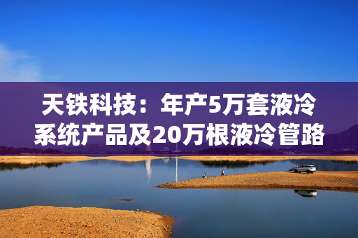 天铁科技：年产5万套液冷系统产品及20万根液冷管路项目已进行行政许可公示