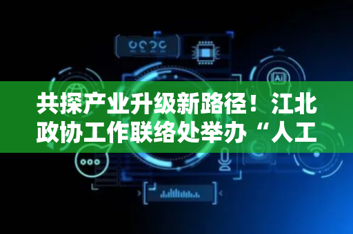 共探产业升级新路径！江北政协工作联络处举办“人工智能×数据”专题协商活动
