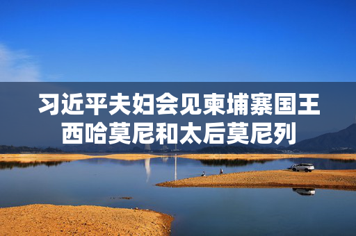习近平夫妇会见柬埔寨国王西哈莫尼和太后莫尼列
