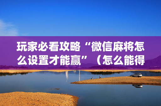 玩家必看攻略“微信麻将怎么设置才能赢”（怎么能得到好牌)