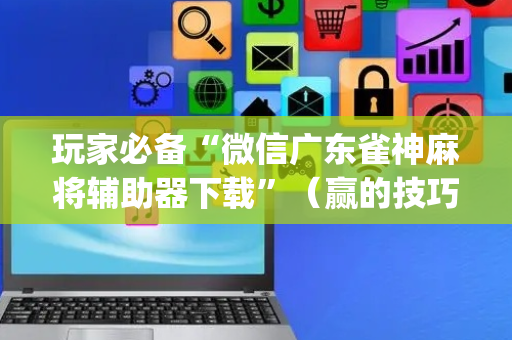玩家必备“微信广东雀神麻将辅助器下载”（赢的技巧规律)