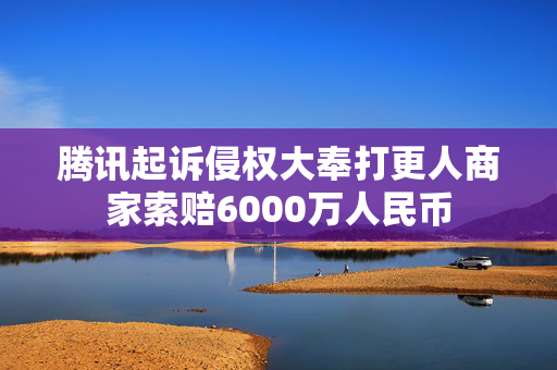 腾讯起诉侵权大奉打更人商家索赔6000万人民币