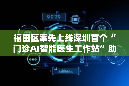 福田区率先上线深圳首个“门诊AI智能医生工作站”助力智慧医疗发展