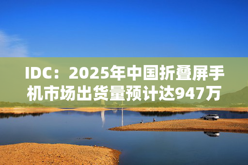 IDC：2025年中国折叠屏手机市场出货量预计达947万台，同比增长3.3%