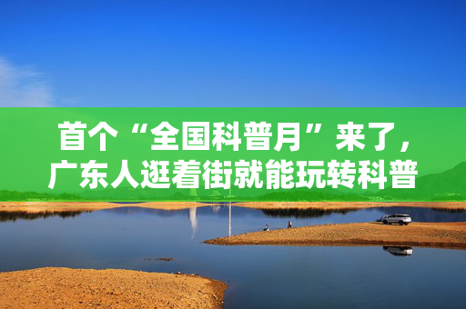 首个“全国科普月”来了，广东人逛着街就能玩转科普