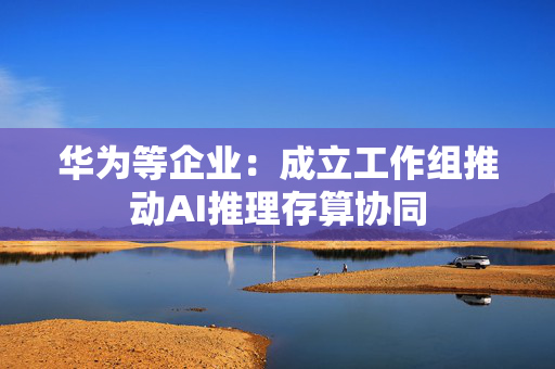 华为等企业：成立工作组推动AI推理存算协同