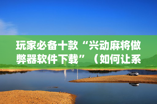 玩家必备十款“兴动麻将做弊器软件下载”（如何让系统发好牌)