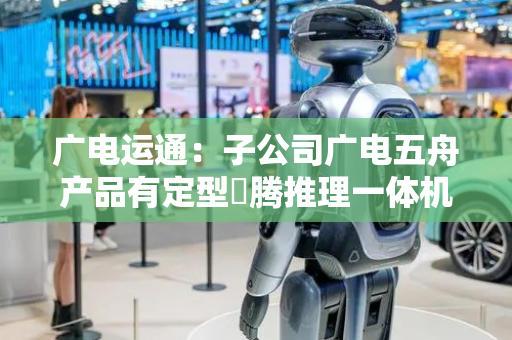 广电运通：子公司广电五舟产品有定型昇腾推理一体机 目前在给项目以及客户提供测试