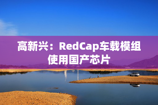 高新兴：RedCap车载模组使用国产芯片