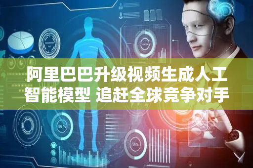 阿里巴巴升级视频生成人工智能模型 追赶全球竞争对手
