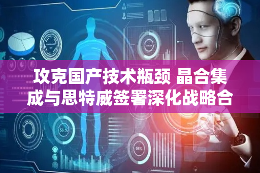 攻克国产技术瓶颈 晶合集成与思特威签署深化战略合作协议